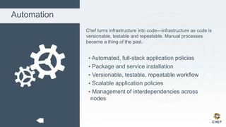 Automation
Chef turns infrastructure into code—infrastructure as code is
versionable, testable and repeatable. Manual processes
become a thing of the past.
• Automated, full-stack application policies
• Package and service installation
• Versionable, testable, repeatable workflow
• Scalable application policies
• Management of interdependencies across
nodes
 
