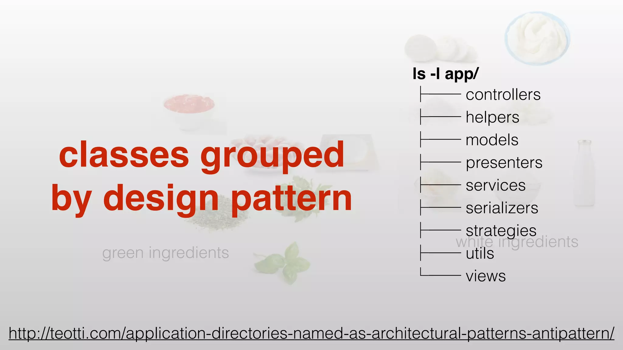 white ingredients
green ingredients
classes grouped
by design pattern
ls -l app/
controllers
helpers
models
presenters
services
serializers
strategies
utils
views
http://teotti.com/application-directories-named-as-architectural-patterns-antipattern/
 