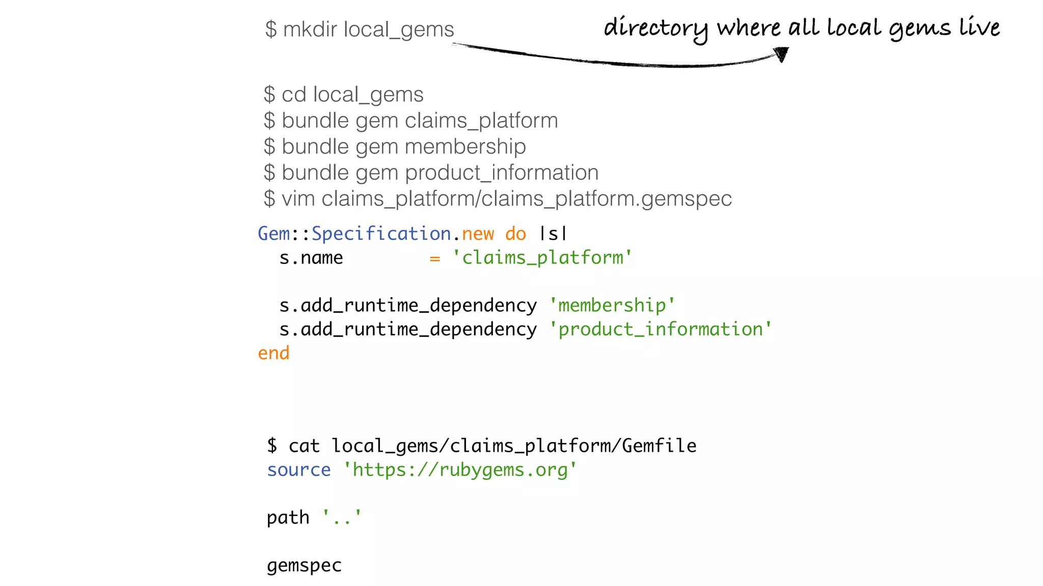 $ cd local_gems
$ bundle gem claims_platform
$ bundle gem membership
$ bundle gem product_information
$ vim claims_platform/claims_platform.gemspec
Gem::Specification.new do |s|
s.name = 'claims_platform'
s.add_runtime_dependency 'membership'
s.add_runtime_dependency 'product_information'
end
$ cat local_gems/claims_platform/Gemfile
source 'https://rubygems.org'
path '..'
gemspec
directory where all local gems live$ mkdir local_gems
 