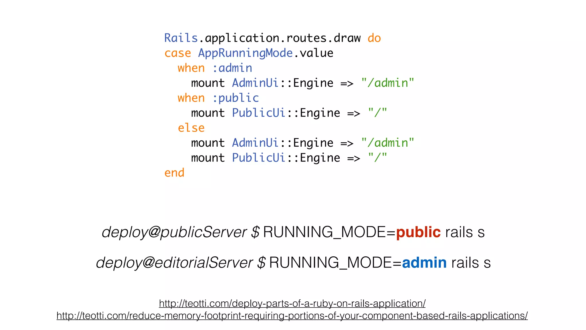 deploy@publicServer $ RUNNING_MODE=public rails s
deploy@editorialServer $ RUNNING_MODE=admin rails s
http://teotti.com/deploy-parts-of-a-ruby-on-rails-application/
http://teotti.com/reduce-memory-footprint-requiring-portions-of-your-component-based-rails-applications/
Rails.application.routes.draw do
case AppRunningMode.value
when :admin
mount AdminUi::Engine => "/admin"
when :public
mount PublicUi::Engine => "/"
else
mount AdminUi::Engine => "/admin"
mount PublicUi::Engine => "/"
end
 