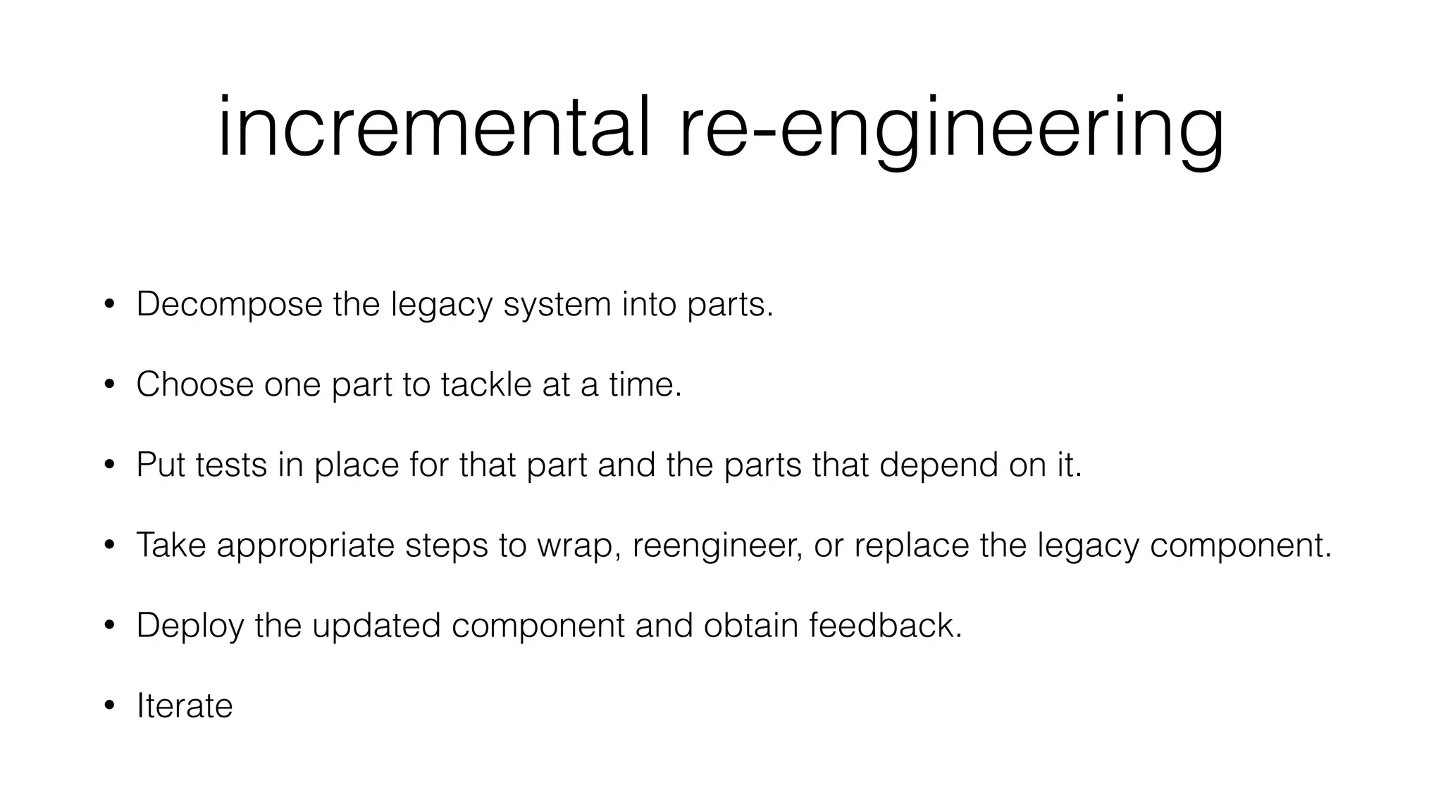 incremental re-engineering
• Decompose the legacy system into parts.
• Choose one part to tackle at a time.
• Put tests in place for that part and the parts that depend on it.
• Take appropriate steps to wrap, reengineer, or replace the legacy component.
• Deploy the updated component and obtain feedback.
• Iterate
 