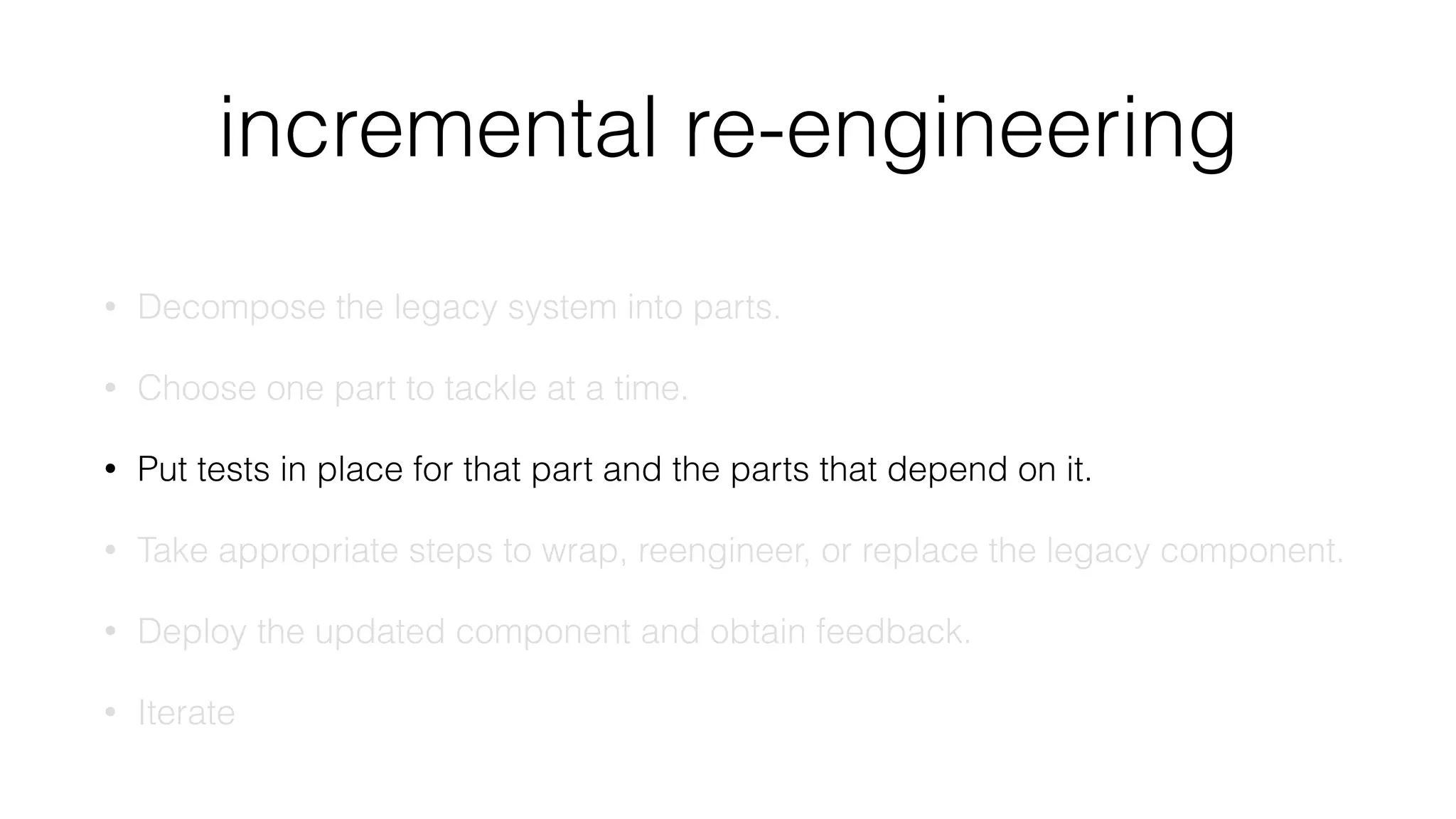incremental re-engineering
• Decompose the legacy system into parts.
• Choose one part to tackle at a time.
• Put tests in place for that part and the parts that depend on it.
• Take appropriate steps to wrap, reengineer, or replace the legacy component.
• Deploy the updated component and obtain feedback.
• Iterate
 