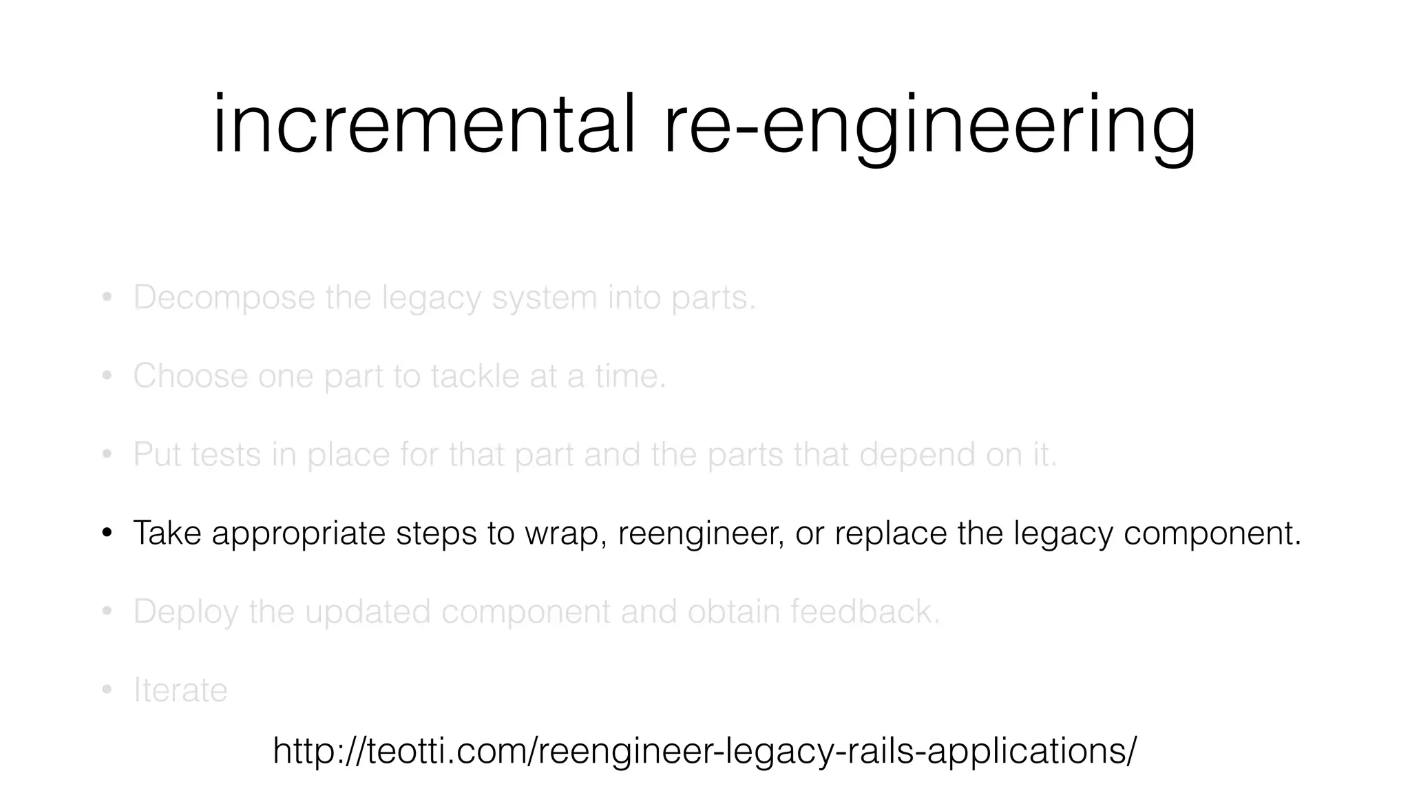 incremental re-engineering
• Decompose the legacy system into parts.
• Choose one part to tackle at a time.
• Put tests in place for that part and the parts that depend on it.
• Take appropriate steps to wrap, reengineer, or replace the legacy component.
• Deploy the updated component and obtain feedback.
• Iterate
http://teotti.com/reengineer-legacy-rails-applications/
 