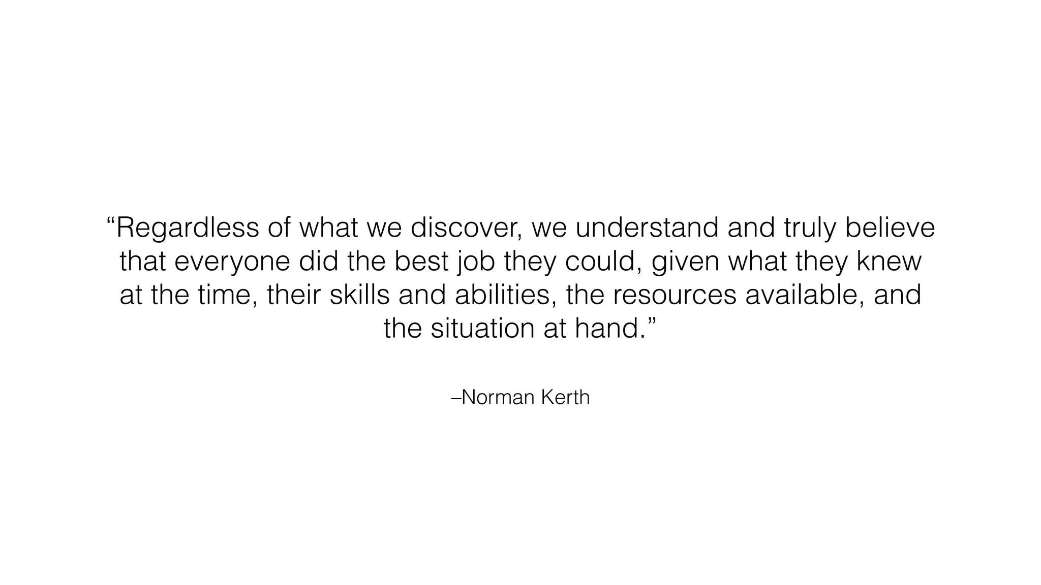 –Norman Kerth
“Regardless of what we discover, we understand and truly believe
that everyone did the best job they could, given what they knew
at the time, their skills and abilities, the resources available, and
the situation at hand.”
 