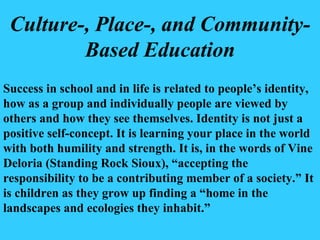 Culture-, Place-, and Community-Based Education Success in school and in life is related to people’s identity, how as a group and individually people are viewed by others and how they see themselves. Identity is not just a positive self-concept. It is learning your place in the world with both humility and strength. It is, in the words of Vine Deloria (Standing Rock Sioux), “accepting the responsibility to be a contributing member of a society.” It is children as they grow up finding a “home in the landscapes and ecologies they inhabit.” 