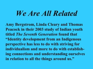 We Are All Related Amy Bergstrom, Linda Cleary and Thomas Peacock in their 2003 study of Indian youth titled  The Seventh Generation  found that “Identity development from an Indigenous perspective has less to do with striving for individualism and more to do with establish-ing connections and understanding ourselves in relation to all the things around us.” 