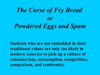 The Curse of Fry Bread  or Powdered Eggs and Spam Students who are not embedded in their traditional values are only too likely in modern America to pick up a culture of consumerism, consumption, competition, comparison, and conformity. 