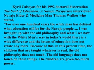 Kyril Calsoyas for his 1992 doctoral dissertation  The Soul of Education: A Navajo Perspective  interviewed Navajo Elder & Medicine Man Thomas Walker who stated, “ For over one hundred years the white man has defined what education will be for the Navajo people…. I was brought up with the old philosophy and what I see now with the White Men’s way in today’s world there is a wide difference and the intent of education does not relate any more. Because of this, in this present time, the children that are taught whatever is real, the old philosophy does not touch. The old language does not touch on these things. The children are given too much power.  