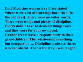 Diné Medicine woman Eva Price stated “there were a lot of teachings back then [in the old days]. There were no bitter words. There were whips and plenty of discipline. Elders didn’t have to demand things twice and they were for your own good. Grandparents have a responsibility to their grandchildren. The relationship is nothing but compassion…. Discipline is always there, is never absent. That is the way I was taught.  