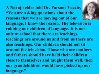 A Navajo elder told Dr. Parsons Yazzie, “ You are asking questions about the reasons that we are moving out of our language, I know the reason. The television is robbing our children of language. It is not only at school that there are teachings, teachings are around us and from us there are also teachings. Our children should not sit around the television. Those who are mothers and fathers should have held their children close to themselves and taught them well, then our grandchildren would have picked up our language.” 