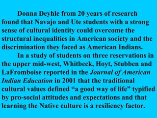 Donna Deyhle from 20 years of research found that Navajo and Ute students with a strong sense of cultural identity could overcome the structural inequalities in American society and the discrimination they faced as American Indians. In a study of students on three reservations in the upper mid-west, Whitbeck, Hoyt, Stubben and LaFromboise reported in the  Journal of American Indian Education  in 2001 that the traditional cultural values defined “a good way of life” typified by pro-social attitudes and expectations and that learning the Native culture is a resiliency factor. 