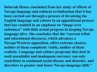 Deborah House concluded from her study of efforts of Navajo language and cultural revitalization that it has been carried out through a process of devaluing the English language and culture in an oppositional process that has resulted in an emphasis on “image over substance” with little actual progress in keeping Navajo language alive. She concludes that the “current tribal and educational discourse, which advances a Navajo/Western opposition, offers extreme choices, neither of them completely viable, neither of them realistic. Language and culture programs that deal in such essentialist and inadequate currency can only contribute to continued social disease and disorder, and therefore to greater and faster Navajo language shift.” 