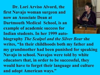Dr. Lori Arviso Alvord, the first Navajo woman surgeon and now an Associate Dean at Dartmouth Medical  School, is an example of academic success for Indian students. In her 1999 auto- biography  The Scalpel and the Silver Bear  she writes, “In their childhoods both my father and my grandmother had been punished for speaking Navajo in school. Navajos were told by white educators that, in order to be successful, they would have to forget their language and culture and adopt American ways.” 
