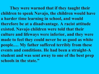 They were warned that if they taught their children to speak Navajo, the children would have a harder time learning in school, and would therefore be at a disadvantage. A racist attitude existed. Navajo children were told that their culture and lifeways were inferior, and they were made to feel they could never be as good as white people.… My father suffered terribly from these events and conditions. He had been a straight-A student and was sent away to one of the best prep schools in the state.” 