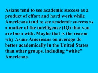 Asians tend to see academic success as a product of effort and hard work while Americans tend to see academic success as a matter of the intelligence (IQ) that you are born with. Maybe that is the reason why Asian-Americans on average do better academically in the United States than other groups, including “white” Americans. 
