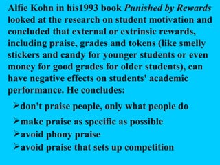 Alfie Kohn in his1993 book  Punished by Rewards  looked at the research on student motivation and concluded that external or extrinsic rewards, including praise, grades and tokens (like smelly stickers and candy for younger students or even money for good grades for older students), can have negative effects on students' academic performance. He concludes: don't praise people, only what people do make praise as specific as possible avoid phony praise avoid praise that sets up competition 