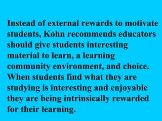 Instead of external rewards to motivate students, Kohn recommends educators should give students interesting material to learn, a learning community environment, and choice. When students find what they are studying is interesting and enjoyable they are being intrinsically rewarded for their learning. 