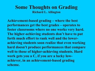 Some Thoughts on Grading Richard L. Allington Achievement-based grading – where the best performances get the best grades – operates to foster classrooms where no one works very hard. The higher-achieving students don’t have to put forth much effort to rank well and the lower-achieving students soon realize that even working hard doesn't produce performances that compare well to those of higher-achieving students. Hard work gets you a C, if you are a lucky low-achiever, in an achievement-based grading scheme.  