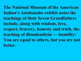 The National Museum of the American Indian’s Anishanabe exhibit notes the teachings of  their Seven Grandfathers include, along with wisdom, love, respect, bravery, honesty and truth, the teaching of dbaadendizin — humility: You are equal to others, but you are not better. 