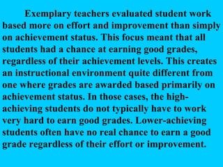 Exemplary teachers evaluated student work based more on effort and improvement than simply on achievement status. This focus meant that all students had a chance at earning good grades, regardless of their achievement levels. This creates an instructional environment quite different from one where grades are awarded based primarily on achievement status. In those cases, the high-achieving students do not typically have to work very hard to earn good grades. Lower-achieving students often have no real chance to earn a good grade regardless of their effort or improvement.  
