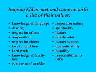 Iñupiaq Elders met and came up with a list of their values: knowledge of language sharing respect for others cooperation respect for elders love for children hard work knowledge of family tree avoidance of conflict respect for nature spirituality humor family roles hunter success domestic skills humility responsibility to tribe 