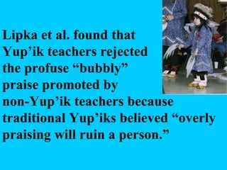 Lipka et al. found that  Yup’ik teachers rejected the profuse “bubbly” praise promoted by non-Yup’ik teachers because traditional Yup’iks believed “overly praising will ruin a person.” 