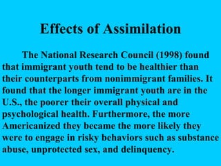 Effects of Assimilation The National Research Council (1998) found that immigrant youth tend to be healthier than their counterparts from nonimmigrant families. It found that the longer immigrant youth are in the U.S., the poorer their overall physical and psychological health. Furthermore, the more Americanized they became the more likely they were to engage in risky behaviors such as substance abuse, unprotected sex, and delinquency. 