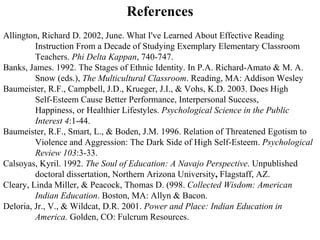 References Allington, Richard D. 2002, June. What I've Learned About Effective Reading Instruction From a Decade of Studying Exemplary Elementary Classroom Teachers.  Phi Delta Kappan , 740-747. Banks, James. 1992. The Stages of Ethnic Identity. In P.A. Richard-Amato & M. A. Snow (eds.),  The Multicultural Classroom . Reading, MA: Addison Wesley Baumeister, R.F., Campbell, J.D., Krueger, J.I., & Vohs, K.D. 2003. Does High Self-Esteem Cause Better Performance, Interpersonal Success,  Happiness, or Healthier Lifestyles.  Psychological Science in the Public Interest 4 :1-44. Baumeister, R.F., Smart, L., & Boden, J.M. 1996. Relation of Threatened Egotism to Violence and Aggression: The Dark Side of High Self-Esteem.  Psychological Review 103 :3-33. Calsoyas, Kyril. 1992.  The Soul of Education: A Navajo Perspective . Unpublished doctoral dissertation, Northern Arizona University ,  Flagstaff, AZ. Cleary, Linda Miller, & Peacock, Thomas D. (998.  Collected Wisdom: American Indian Education . Boston, MA: Allyn & Bacon. Deloria, Jr., V., & Wildcat, D.R. 2001.  Power and Place: Indian Education in America.  Golden, CO: Fulcrum Resources.  