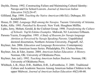 Deyhle, Donna. 1992. Constructing Failure and Maintaining Cultural Identity: Navajo and Ute School Leavers.  Journal of American Indian Education  31(2):24-47. Gilliland, Hap. 1999.  Teaching the Native American  (4th Ed.). Dubuque, IO: Kendall/Hunt. House, D. 2002.  Language Shift among the Navajos . Tucson: University of Arizona. Kohn, Alfie. 1993.  Punished by Rewards.  New York: Houghton Mifflin. Lipka, Jerry, Mohatt, Gerald, & the Ciulistet Group. 1998.  Transforming the Culture of Schools: Yup'ik Eskimo Examples.  Mahwah, NJ: Lawrence Erlbaum. Parsons Yazzie, Evangeline. 1995.  A Study of Reasons for Navajo language Attrition as Perceived by Navajo Speaking Parents . Unpublished doctoral dissertation, Northern Arizona University, Flagstaff, AZ. Reyhner, Jon. 2006.  Education and Language Restoration . Contemporary Native American Issues Series. Philadelphia, PA: Chelsea House. Reyhner, Jon, & Eder, Jeanne. 2004.  American Indian Education: A History . Norman, OK: University of Oklahoma Press. Reyhner, Jon. (ed.). 1992.  Teaching American Indian Students.  Norman, OK: University of Oklahoma Press. Whitbeck, L.B., Hoyt, D.R., Stubben, D.R., LaFromboise, T. 2001. Traditional Culture and Academic Success Among American Indian Children in the upper Midwest.  Journal of American Indian Education   40 (2):48-60. 