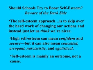 Should Schools Try to Boost Self-Esteem? Beware of the Dark Side The self-esteem approach…is to skip over the hard work of changing our actions and instead just let us  think  we’re nicer. High self-esteem can mean  confident  and  secure —but it can also mean  conceited, arrogant, narcissistic,  and  egotistical . Self-esteem is mainly an outcome, not a cause. 