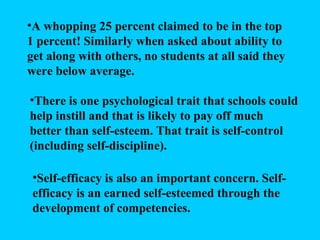 A whopping 25 percent claimed to be in the top 1 percent! Similarly when asked about ability to get along with others, no students at all said they were below average. There is one psychological trait that schools could help instill and that is likely to pay off much better than self-esteem. That trait is self-control (including self-discipline). Self-efficacy is also an important concern. Self-efficacy is an earned self-esteemed through the development of competencies. 