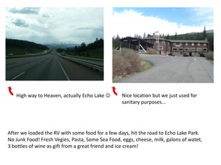 High way to Heaven, actually Echo Lake        Nice location but we just used for
                                                  sanitary purposes...




After we loaded the RV with some food for a few days, hit the road to Echo Lake Park.
No Junk Food! Fresh Vegies, Pasta, Some Sea Food, eggs, cheese, milk, galons of watet,
3 bottles of wine as gift from a great friend and ice cream!
 