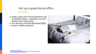 Set up a good home office
● Ideally a place with minimal distractions and
comfortable seating – especially if you don’t
already have a space setup.
● Your bed may not be the best place[1][2][3]
● Invest in reliable equipment
[1] https://open.buffer.com/work-bed/
[2] https://www.fastcompany.com/40502893/this-is-how-working-in-bed-impacts-your-productivity
[3] https://www.sleepadvisor.org/remote-work-sleep/
 