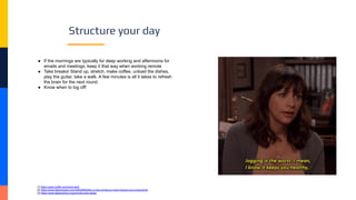 Structure your day
● If the mornings are typically for deep working and afternoons for
emails and meetings, keep it that way when working remote
● Take breaks! Stand up, stretch, make coffee, unload the dishes,
play the guitar, take a walk. A few minutes is all it takes to refresh
the brain for the next round.
● Know when to log off!
[1] https://open.buffer.com/work-bed/
[2] https://www.fastcompany.com/40502893/this-is-how-working-in-bed-impacts-your-productivity
[3] https://www.sleepadvisor.org/remote-work-sleep/
 