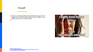 Food!
● Stock up on hearty breakfast and lunch foods when you’re at the
grocery store. Eating out gets expensive quick, and often isn’t as
healthy as what you can make at home.
●
[1] https://open.buffer.com/work-bed/
[2] https://www.fastcompany.com/40502893/this-is-how-working-in-bed-impacts-your-productivity
[3] https://www.sleepadvisor.org/remote-work-sleep/
 