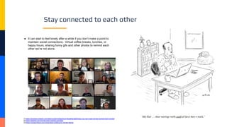 Stay connected to each other
● It can start to feel lonely after a while if you don’t make a point to
maintain social connections. Virtual coffee breaks, lunches, or
happy hours, sharing funny gifs and other photos to remind each
other we’re not alone.
[1] https://business.linkedin.com/talent-solutions/blog/work-flexibility/2020/ways-you-can-make-remote-workers-feel-included
[2] https://slackhq.com/remote-team-building-activities
[3] https://museumhack.com/virtual-team-building-for-remote-teams/
 