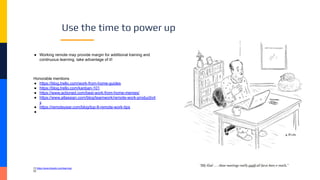 Use the time to power up
● Working remote may provide margin for additional training and
continuous learning, take advantage of it!
Honorable mentions
● https://blog.trello.com/work-from-home-guides
● https://blog.trello.com/kanban-101
● https://www.actioned.com/best-work-from-home-memes/
● https://www.atlassian.com/blog/teamwork/remote-work-productivit
y
● https://remoteyear.com/blog/top-8-remote-work-tips
●
[1] https://www.linkedin.com/learning/
[2]
 