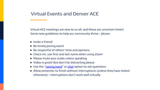 Virtual Events and Denver ACE
Virtual ACE meetings are new to us all, and these are uncertain times!
Some new guidelines to help our community thrive - please:
● Invite a friend!
● Be timely joining event
● Be respectful of others' time and opinions
● Check ins: use ﬁrst and last name when using Zoom
● Please mute your audio unless speaking
● Video is great! But don’t be distracting please
● Use the “raising hand” or chat option to ask questions
● Allow presenter to ﬁnish without interruptions (unless they have stated
otherwise) - interruptions don’t work well virtually
 
