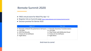 Remote Summit 2020
● FREE virtual event for Wed/Thu Apr 1-2
● Register link on Summit page https://www.atlassian.com/company/events/summit
● Session preview for Denver ACE!
Wed 4/1 Thu 4/2
● Keynote: Unleash the potential of all teams
● Live Q&A
● A/B Test Results
● Future of Jira Software
● Agile Retro
● Keynote: Business Transformation
● Live Q&A
● Ship Faster with BitBucket Cloud
● Future of Jira Software
● Agile Retro
And more to come!
 