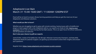 Adaptavist Live Q&A
March 31 15:00-1600 GMT / 11:00AM-1200PM EST
Panel will be on hand to answer all your burning questions and help you get the most out of your
Adaptavist and Atlassian solutions.
What would you like to know?
Whether you are struggling to get to grips with remote working, having issues with a ScriptRunner
plugin or need support with a non-Adaptavist add-on, our experts are ready to help. Send us your
questions now to ask our team during the live Q&A session. This is an open forum for all our customers
and all questions are welcome.
Don't miss your chance to grill our experts
Jamie Echlin, creator of ScriptRunner, Nic Brough, Atlassian Community Champion, and Katy Kelly,
Adaptavist Head of Customer Support, are gearing up and excited to share their insights and answer
your questions.
Register here: https://www.adaptavist.com/champion-q-and-a-session
 