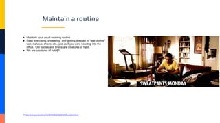 Maintain a routine
● Maintain your usual morning routine
● Keep exercising, showering, and getting dressed in “real clothes",
hair, makeup, shave, etc., just as if you were heading into the
office. Our bodies and brains are creatures of habit.
● We are creatures of habit[1]
[1] https://www.npr.org/sections/13.7/2010/09/22/130051236/the-habitual-brain
 