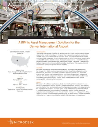 SUCCESS STORY
PROJECT TYPE
Asset Management, Building Information
Modeling, ModelStream
INDUSTRY
Transportation, Aviation
DATE
February 2016 – Present
TEAM MEMBERS
Steve Martin, George Broadbent, Brandon
Pominville
800.366.3375 | microdesk.com | info@microdesk.com
A BIM to Asset Management Solution for the
Denver International Airport
DENVER INTERNATIONAL AIRPORT
Denver, CO
THE CHALLENGE
The Denver International Airport is the largest US airport in land size and the 18th busiest
airport in the world. In recent years the airport has expanded forcing their construction
and BIM teams to search for different tools that would allow their staff be more aligned
with current BIM models and the information needed for future construction projects. With
a mature BIM practice already in place, the airport was looking for a more efficient way
to transfer data to and from their asset management system. The airport’s team already
had a strong commitment in using IBM Maximo but sought a tool that would enable and
maximize the connection between Maximo and BIM.
SOLUTION
Microdesk provided the Denver International Airport the solution they were looking
for through their BIM to asset management tool called ModelStream. By implementing
ModelStream, the airport was able to solve many of their challenges as it provided a
bi-directional solution that would synchronize information between Revit and Maximo,
allowing their staff to easily access all project data in a very efficient manner. Microdesk
provided on-site training and tech support as the tool became integrated into the
company’s BIM and construction processes.
RESULTS
Microdesk’s ModelStream product was able to alleviate the challenges the airport was
facing in creating a new process to collect and manage data that was quick, efficient and
accurate. Rather than having to go through multiple data sources and enter data manually,
the airport’s team could now access all space, asset, and maintenance information from
a single comprehensive enterprise asset management system. This has helped the
airport become more efficient in how they plan for the maintenance and expansion of the
airport’s facilities. Since implementing ModelStream, all of the airport’s asset management
stakeholders are beginning to utilize the tool with their teams and on new projects.
 