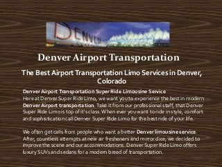 Denver Airport Transportation
The Best AirportTransportation Limo Services in Denver,
Colorado
Denver Airport Transportation Super Ride Limousine Service
Here at Denver Super Ride Limo, we want you to experience the best in modern
Denver Airport transportation. Take it from our professional staff, that Denver
Super Ride Limo is top of it's class.When ever you want to ride in style, comfort
and sophistication call Denver Super Ride Limo for the best ride of your life.
We often get calls from people who want a better Denver limousine service.
After, countless attempts at new air fresheners and mirror dice, we decided to
improve the scene and our accommodations. Denver Super Ride Limo offers
luxury SUVs and sedans for a modern breed of transportation.
 