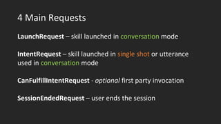 4 Main Requests
LaunchRequest – skill launched in conversation mode
IntentRequest – skill launched in single shot or utterance
used in conversation mode
CanFulfillIntentRequest - optional first party invocation
SessionEndedRequest – user ends the session
 