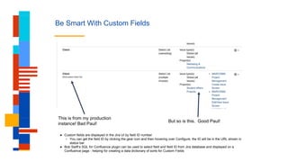Be Smart With Custom Fields
This is from my production
instance! Bad Paul!
But so is this. Good Paul!
● Custom fields are displayed in the Jira UI by field ID number
○ You can get the field ID by clicking the gear icon and then hovering over Configure, the ID will be in the URL shown in
status bar
● Bob Swift’s SQL for Confluence plugin can be used to select field and field ID from Jira database and displayed on a
Confluence page - helping for creating a data dictionary of sorts for Custom Fields
 