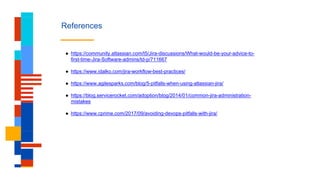 References
● https://community.atlassian.com/t5/Jira-discussions/What-would-be-your-advice-to-
first-time-Jira-Software-admins/td-p/711667
● https://www.idalko.com/jira-workflow-best-practices/
● https://www.agilesparks.com/blog/5-pitfalls-when-using-atlassian-jira/
● https://blog.servicerocket.com/adoption/blog/2014/01/common-jira-administration-
mistakes
● https://www.cprime.com/2017/09/avoiding-devops-pitfalls-with-jira/
 
