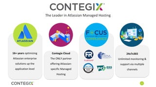 4
Contegix Cloud
The ONLY partner
offering Atlassian-
specific Managed
Hosting
24x7x365
Unlimited monitoring &
support via multiple
channels
The Leader in Atlassian Managed Hosting
16+ years optimizing
Atlassian enterprise
solutions up the
application level
 