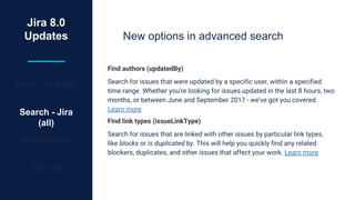 Jira 8.0
Updates
Icons - Jira (all)
Search - Jira
(all)
Jira Software
Jira (all)
New options in advanced search
Find authors (updatedBy)
Search for issues that were updated by a specific user, within a specified
time range. Whether you're looking for issues updated in the last 8 hours, two
months, or between June and September 2017 - we've got you covered.
Learn more
Find link types (issueLinkType)
Search for issues that are linked with other issues by particular link types,
like blocks or is duplicated by. This will help you quickly find any related
blockers, duplicates, and other issues that affect your work. Learn more
 