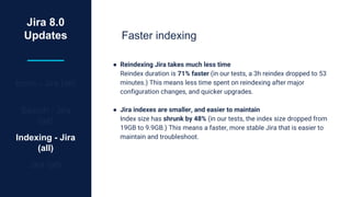 Jira 8.0
Updates
Icons - Jira (all)
Search - Jira
(all)
Indexing - Jira
(all)
Jira (all)
Faster indexing
● Reindexing Jira takes much less time
Reindex duration is 71% faster (in our tests, a 3h reindex dropped to 53
minutes.) This means less time spent on reindexing after major
configuration changes, and quicker upgrades.
● Jira indexes are smaller, and easier to maintain
Index size has shrunk by 48% (in our tests, the index size dropped from
19GB to 9.9GB.) This means a faster, more stable Jira that is easier to
maintain and troubleshoot.
 