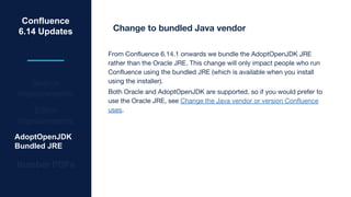 Confluence
6.14 Updates
Search
Improvements
Editor
Improvements
AdoptOpenJDK
Bundled JRE
Number PDFs
Change to bundled Java vendor
From Confluence 6.14.1 onwards we bundle the AdoptOpenJDK JRE
rather than the Oracle JRE. This change will only impact people who run
Confluence using the bundled JRE (which is available when you install
using the installer).
Both Oracle and AdoptOpenJDK are supported, so if you would prefer to
use the Oracle JRE, see Change the Java vendor or version Confluence
uses.
 